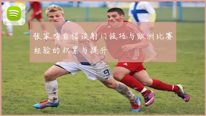 张家鸣自信谈射门技巧与欧洲比赛经验的积累与提升