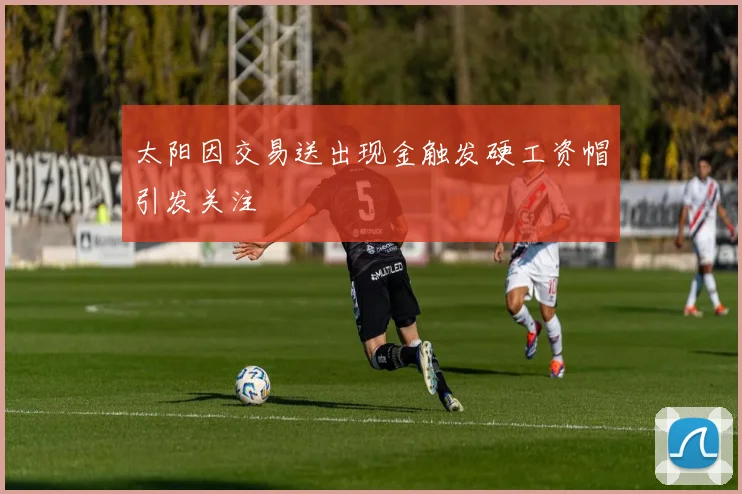 太阳因交易送出现金触发硬工资帽引发关注