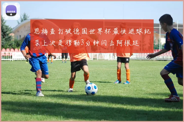 恩梅查打破德国世界杯最快进球纪录上次是穆勒3分钟闪击阿根廷