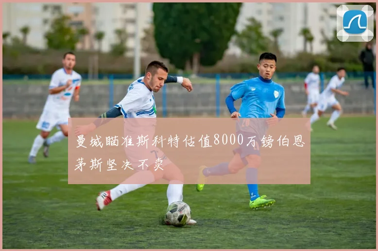 曼城瞄准斯科特估值8000万镑伯恩茅斯坚决不卖
