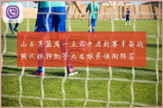 山东男篮周一正式开启新赛季备战陶汉林郭凯等九名球员领衔阵容