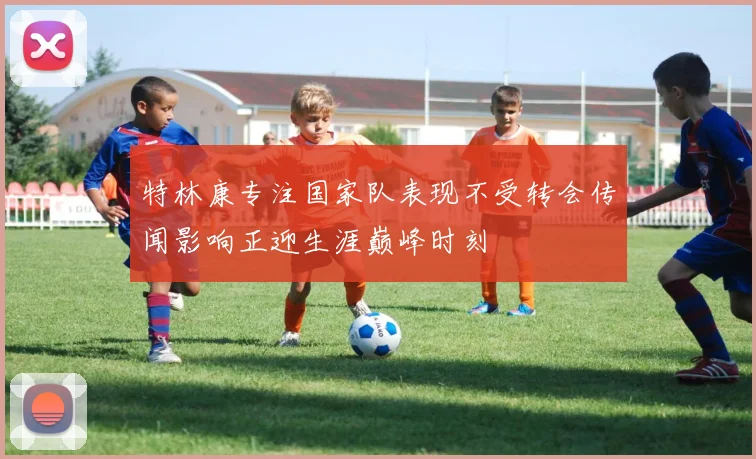 特林康专注国家队表现不受转会传闻影响正迎生涯巅峰时刻