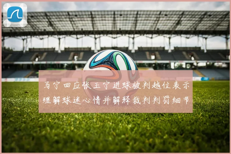 马宁回应张玉宁进球被判越位表示理解球迷心情并解释裁判判罚细节