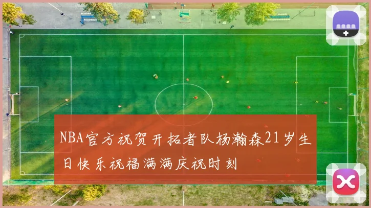 NBA官方祝贺开拓者队杨瀚森21岁生日快乐祝福满满庆祝时刻