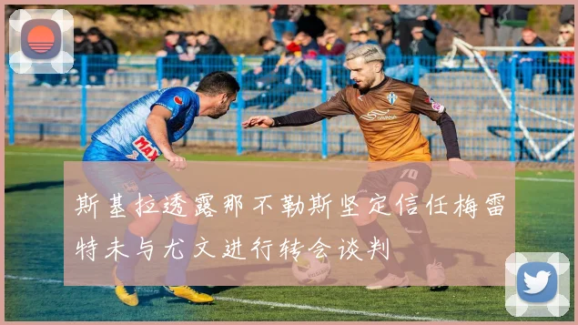 斯基拉透露那不勒斯坚定信任梅雷特未与尤文进行转会谈判