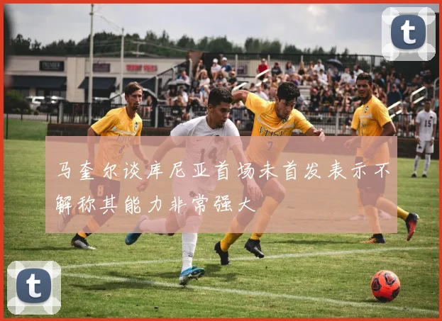 马奎尔谈库尼亚首场未首发表示不解称其能力非常强大