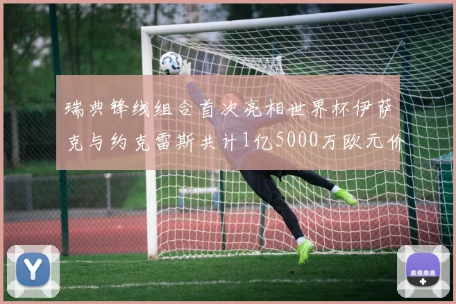 瑞典锋线组合首次亮相世界杯伊萨克与约克雷斯共计1亿5000万欧元价值
