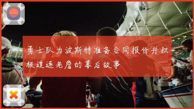 勇士队为波斯特准备合同报价并积极追逐老詹的幕后故事