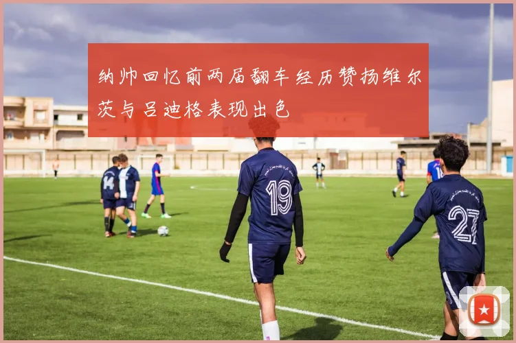 纳帅回忆前两届翻车经历赞扬维尔茨与吕迪格表现出色