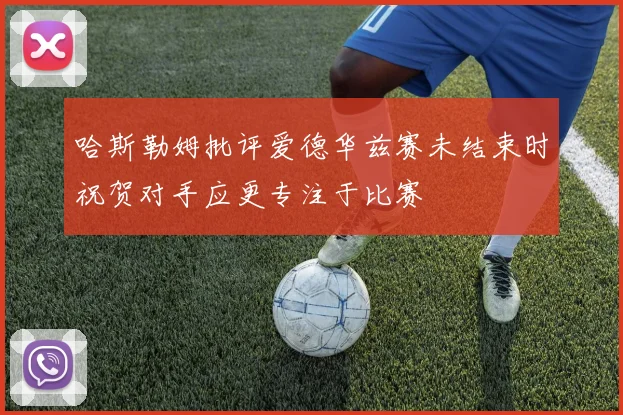 哈斯勒姆批评爱德华兹赛未结束时祝贺对手应更专注于比赛