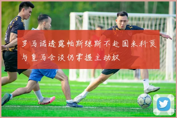 罗马诺透露帕斯琼斯不赴国米科莫与皇马会谈仍掌握主动权