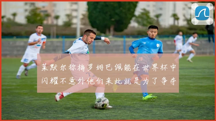 莱默尔称梅罗姆巴佩能在世界杯中闪耀不意外他们来此就是为了争夺最佳球员