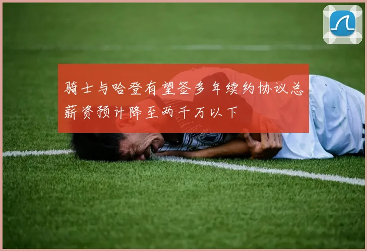 骑士与哈登有望签多年续约协议总薪资预计降至两千万以下