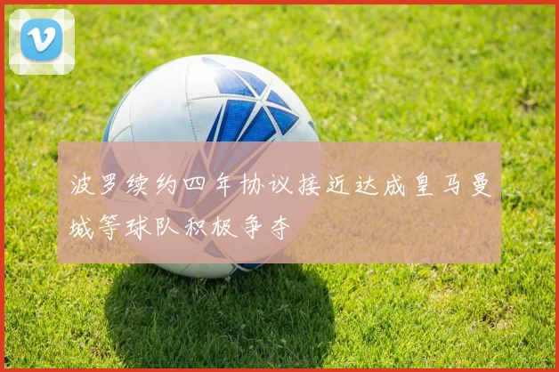 波罗续约四年协议接近达成皇马曼城等球队积极争夺