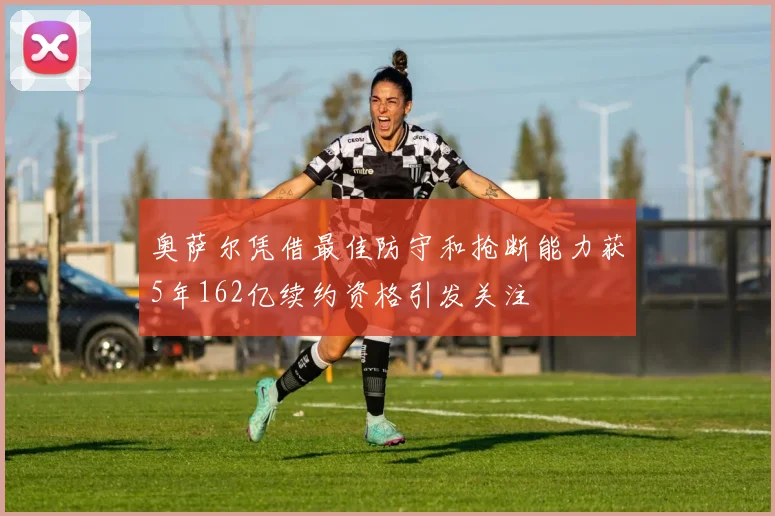 奥萨尔凭借最佳防守和抢断能力获5年162亿续约资格引发关注