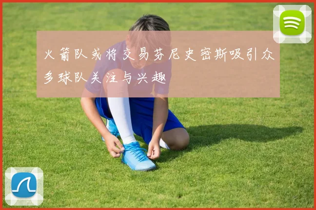 火箭队或将交易芬尼史密斯吸引众多球队关注与兴趣