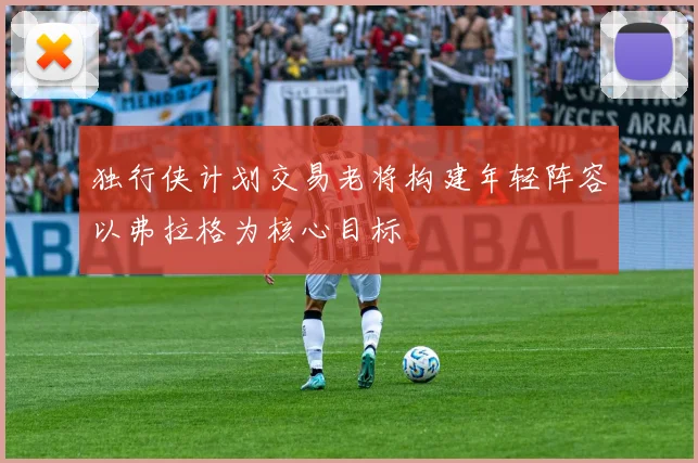 独行侠计划交易老将构建年轻阵容以弗拉格为核心目标